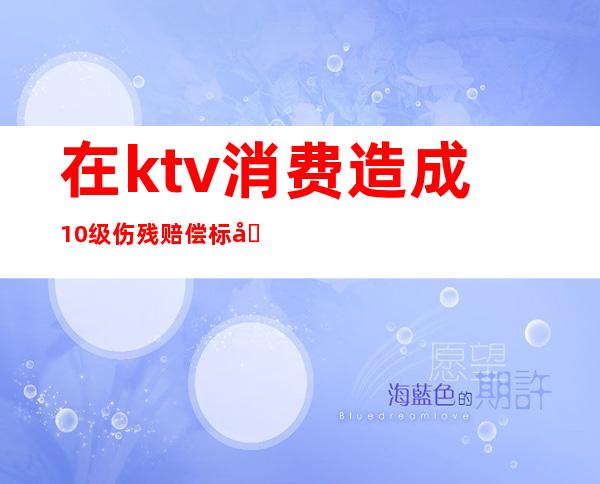 在ktv消费造成10级伤残赔偿标准（ktv喝酒摔伤怎么赔偿）