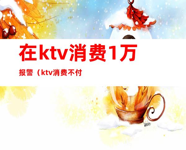 在ktv消费1万报警（ktv消费不付钱警方怎么处理）