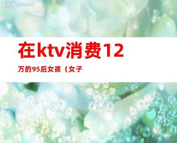 在ktv消费12万的95后女孩（女子KTV消费12万）