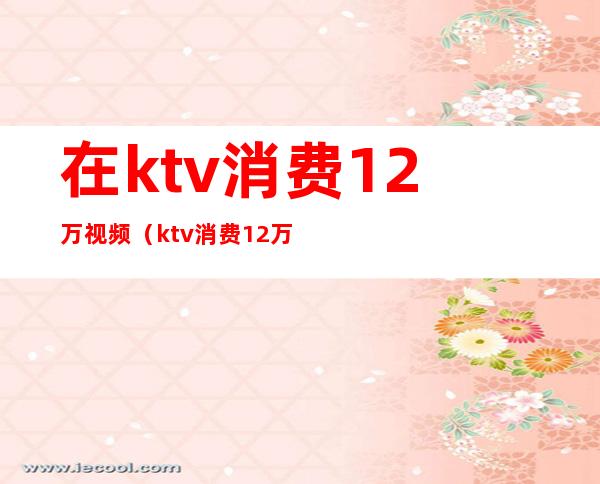 在ktv消费12万视频（ktv消费12万元）