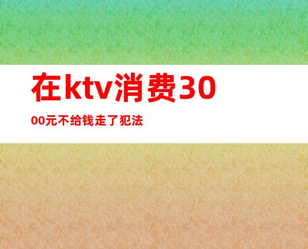 在ktv消费3000元不给钱走了犯法吗（在ktv消费不给钱怎么处理）