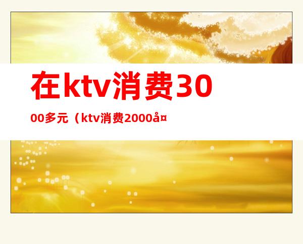 在ktv消费3000多元（ktv消费2000多正常么）