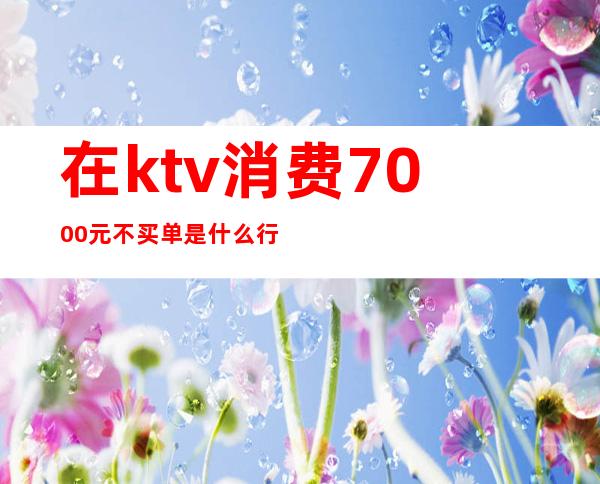 在ktv消费7000元不买单是什么行为（）