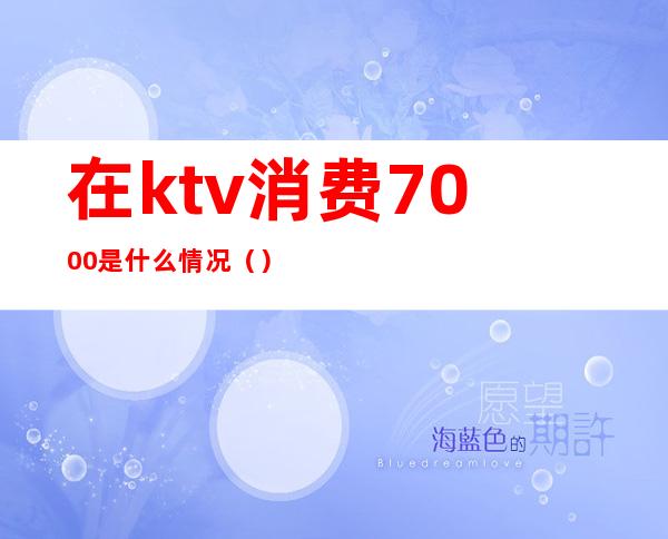 在ktv消费7000是什么情况（）