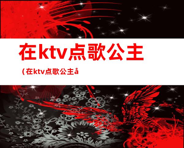 在ktv点歌公主（在ktv点歌公主和陪酒的有什么区别）