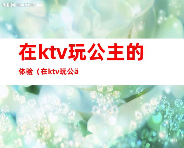 在ktv玩公主的体验（在ktv玩公主的体验感受）