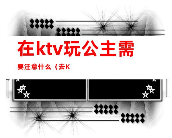 在ktv玩公主需要注意什么（去KTV怎样可以玩公主）