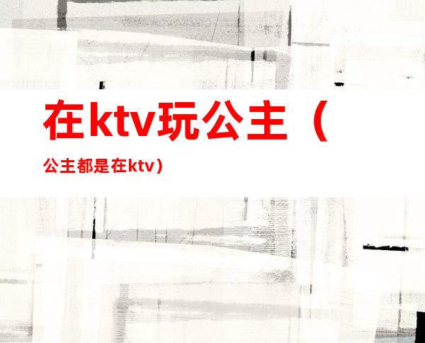 在ktv玩公主（公主都是在ktv）