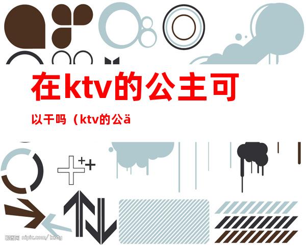 在ktv的公主可以干吗（ktv的公主能干嘛）