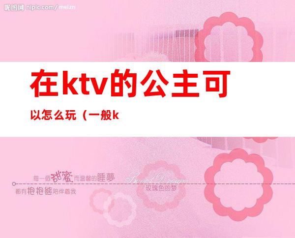 在ktv的公主可以怎么玩（一般ktv的公主可以怎么玩）