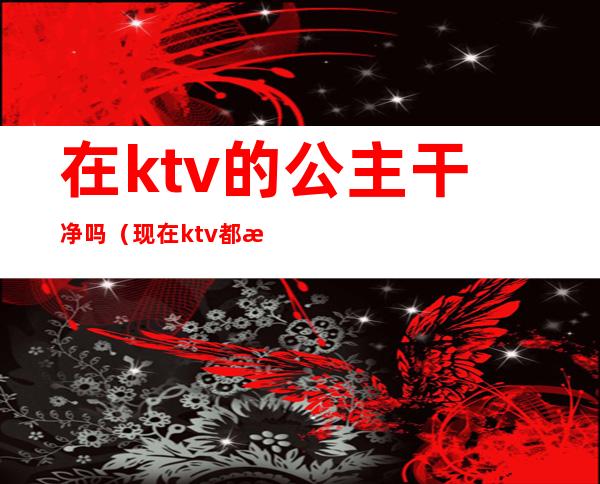 在ktv的公主干净吗（现在ktv都有公主吗）