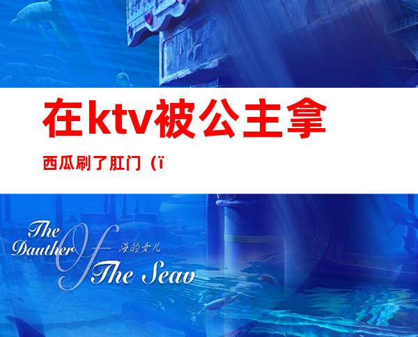 在ktv被公主拿西瓜刷了肛门（）