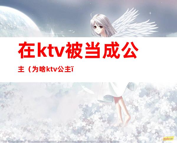 在ktv被当成公主（为啥ktv公主）