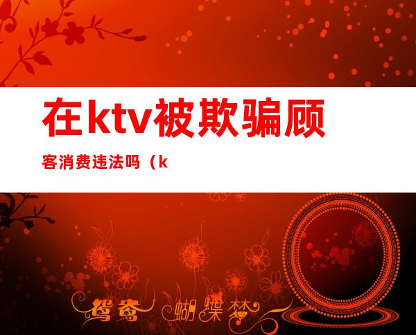 在ktv被欺骗顾客消费违法吗（ktv欺骗消费者）