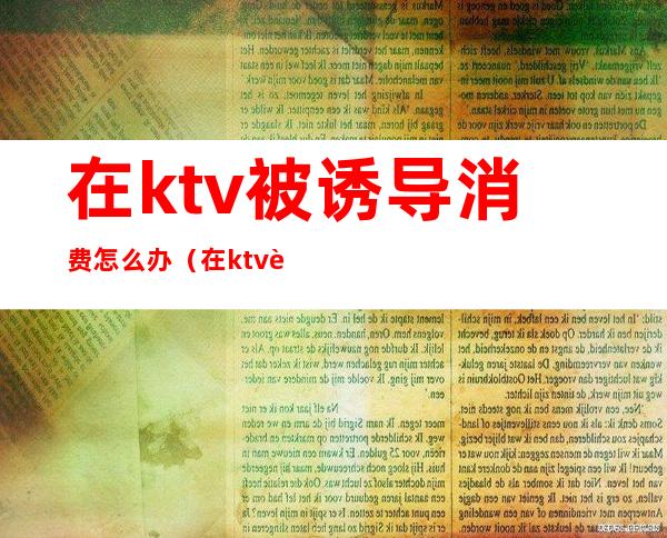 在ktv被诱导消费怎么办（在ktv被欺骗消费怎么办）