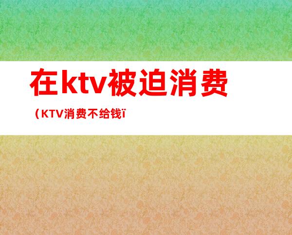 在ktv被迫消费（KTV消费不给钱）