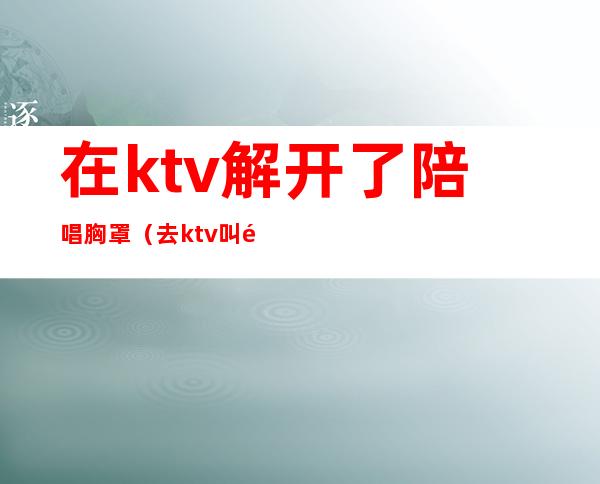 在ktv解开了陪唱胸罩（去ktv叫陪唱都是搂着）