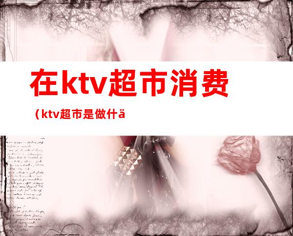 在ktv超市消费（ktv超市是做什么的）