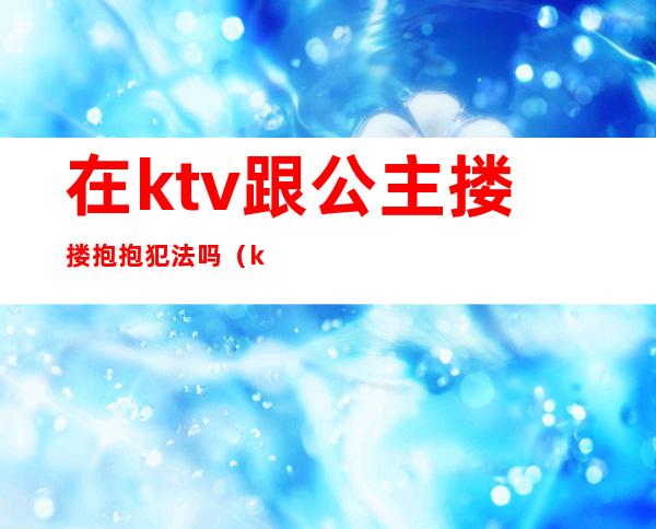 在ktv跟公主搂搂抱抱犯法吗（ktv公主算违法吗）