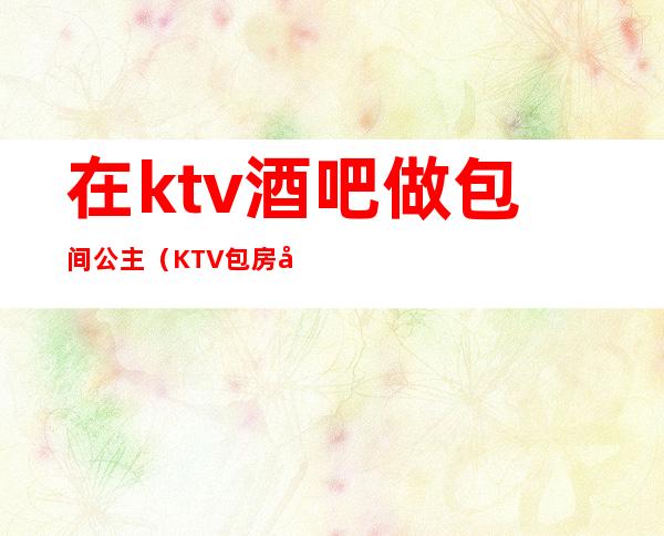 在ktv酒吧做包间公主（KTV包房公主是做什么的）