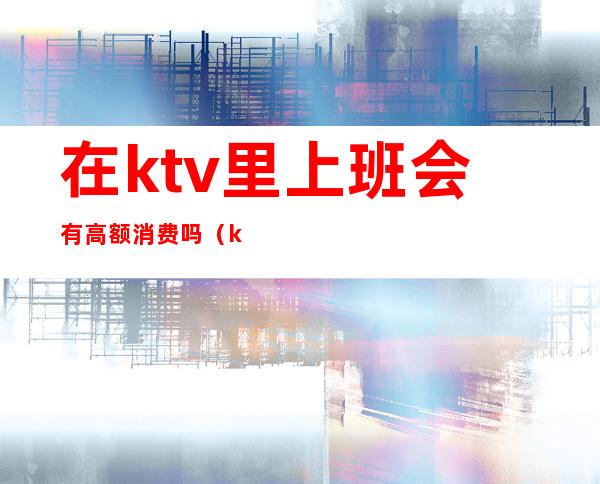 在ktv里上班会有高额消费吗（ktv为什么消费那么高）