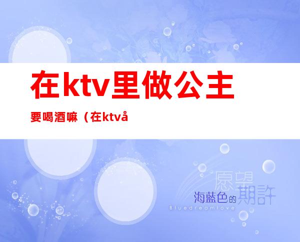 在ktv里做公主要喝酒嘛（在ktv当公主需要干嘛）