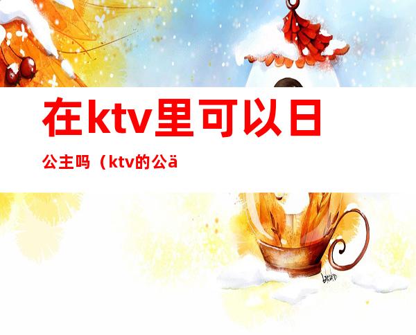 在ktv里可以日公主吗（ktv的公主能玩吗）