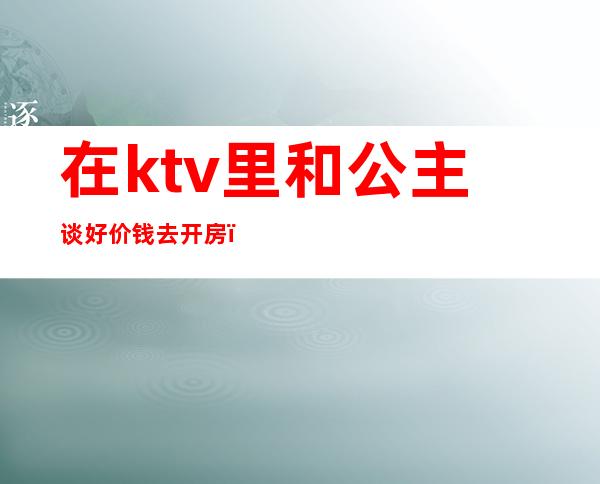 在ktv里和公主谈好价钱去开房（ktv里公主怎么收费）