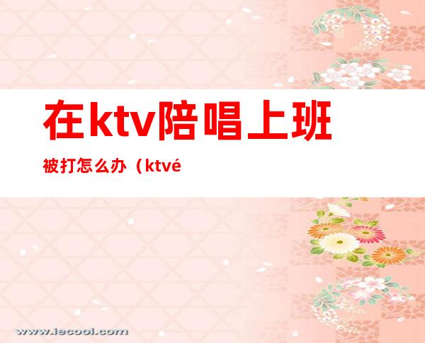 在ktv陪唱上班被打怎么办（ktv陪唱抓住了怎么处理）