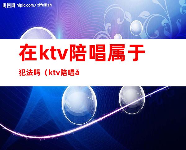 在ktv陪唱属于犯法吗（ktv陪唱属于违法行为吗）