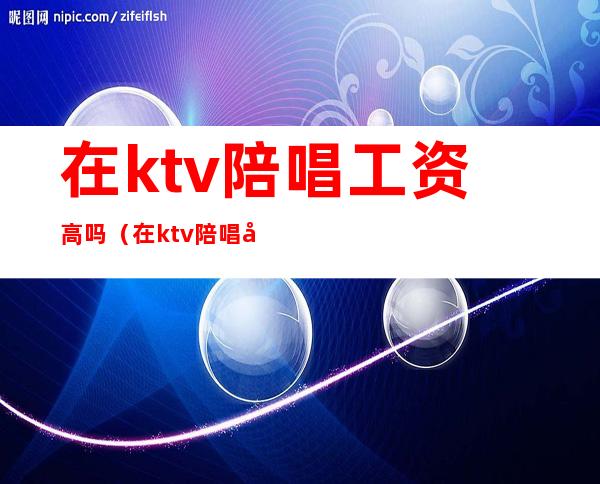 在ktv陪唱工资高吗（在ktv陪唱工资高吗）