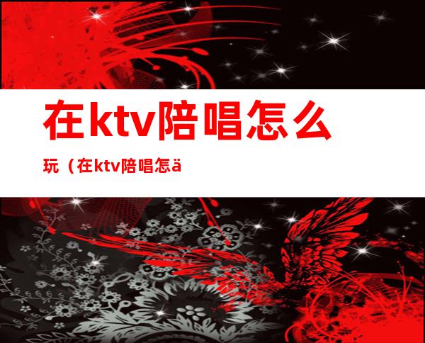 在ktv陪唱怎么玩（在ktv陪唱怎么玩游戏）