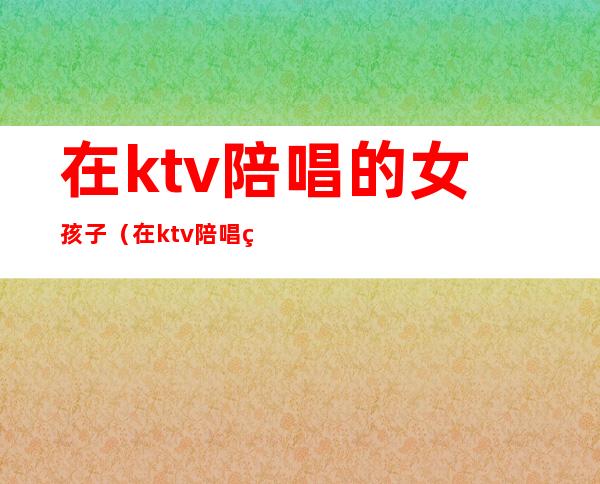 在ktv陪唱的女孩子（在ktv陪唱的女孩子诱导消费）