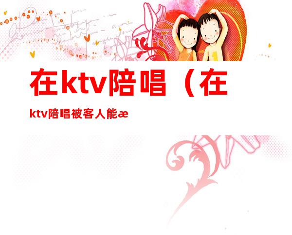 在ktv陪唱（在ktv陪唱被客人能报警吗）