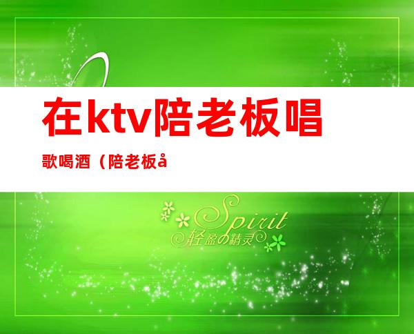 在ktv陪老板唱歌喝酒（陪老板去KTV）