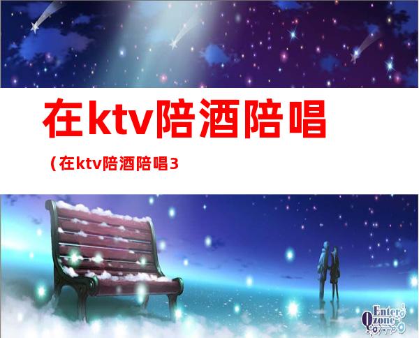 在ktv陪酒陪唱（在ktv陪酒陪唱300元可以干什么）