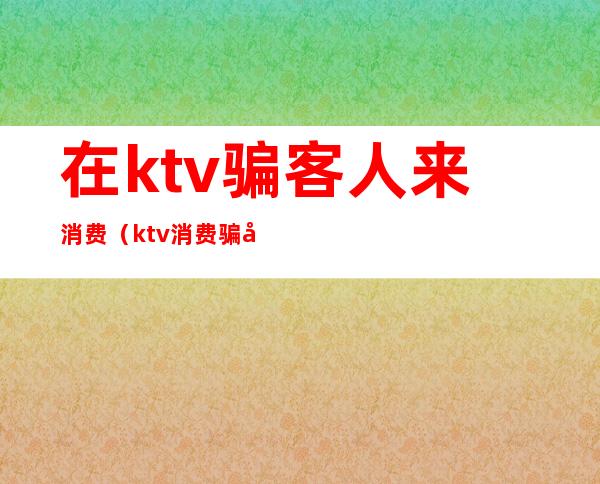 在ktv骗客人来消费（ktv消费骗局）