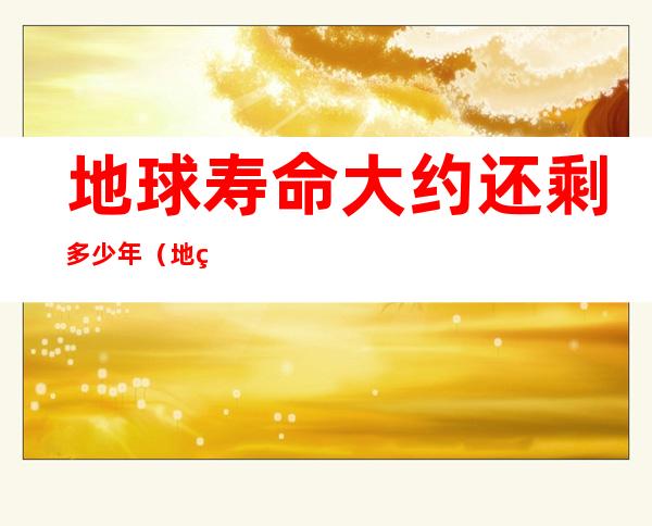 地球寿命大约还剩多少年（地球的寿命是几年）