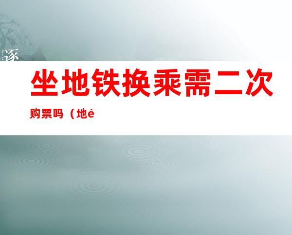 坐地铁换乘需二次购票吗（地铁换乘要买两次票吗）