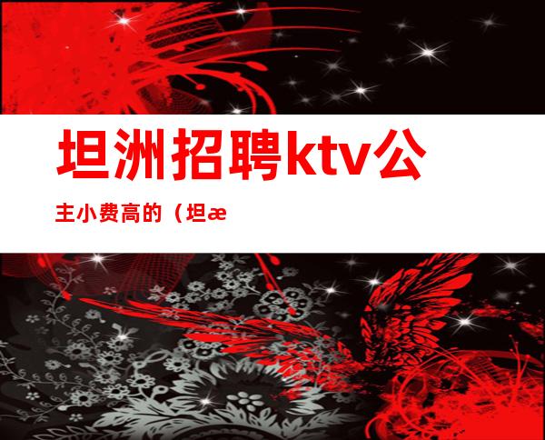 坦洲招聘ktv公主小费高的（坦洲万豪ktv招聘）