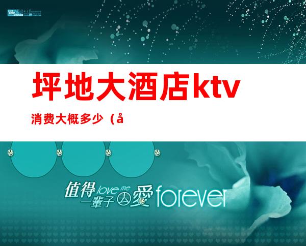 坪地大酒店ktv消费大概多少（坪地ktv价格）