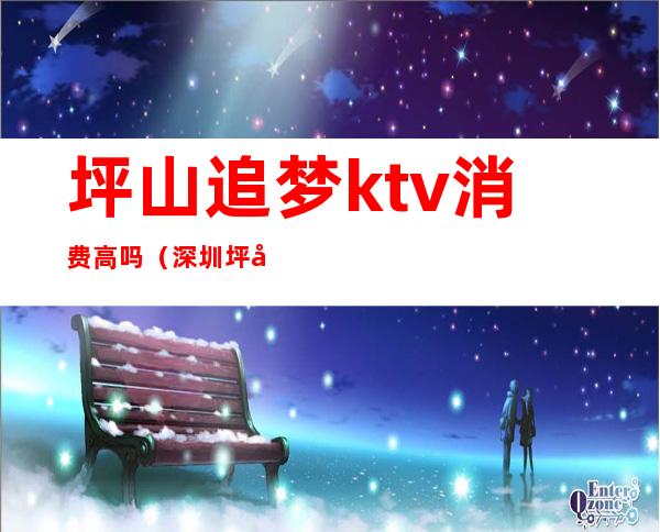 坪山追梦ktv消费高吗（深圳坪山最好玩的ktv）