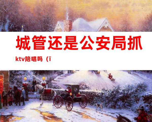 城管还是公安局抓ktv陪唱吗（）