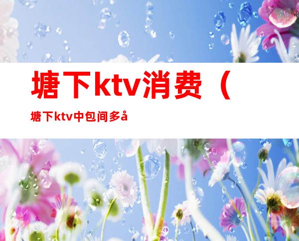 塘下ktv消费（塘下ktv中包间多少钱）