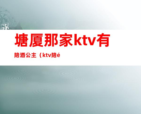 塘厦那家ktv有陪酒公主（ktv陪酒女包房公主）