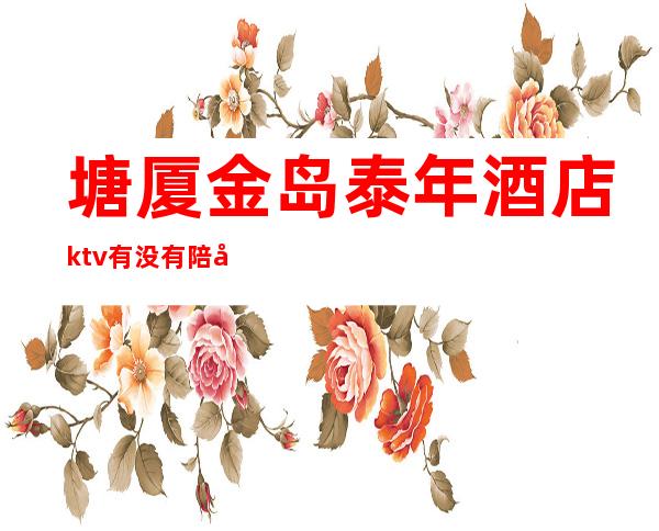 塘厦金岛泰年酒店ktv有没有陪唱（塘厦哪个ktv有陪酒的）