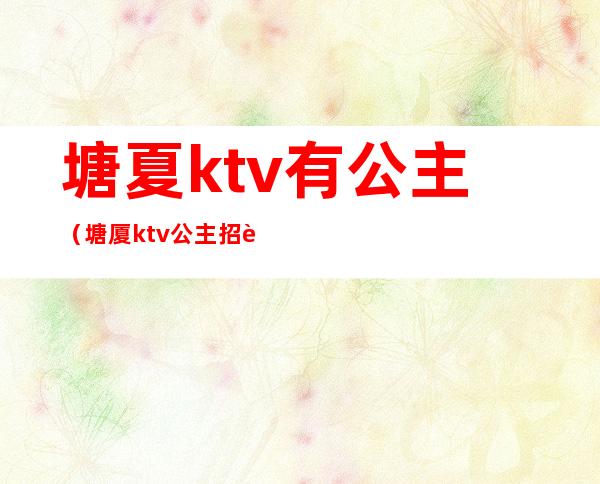 塘夏ktv有公主（塘厦ktv公主招聘）