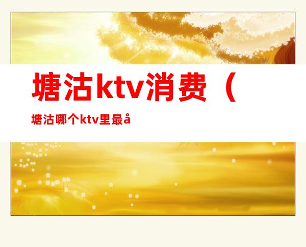 塘沽ktv消费（塘沽哪个ktv里最刺激）