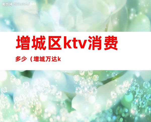 增城区ktv消费多少（增城万达ktv多少钱一小时）