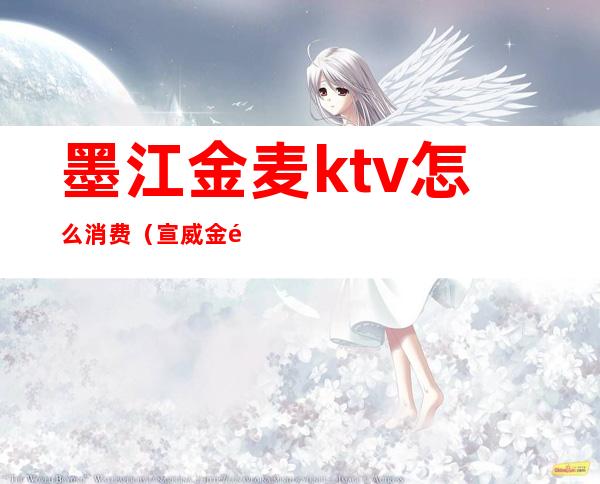 墨江金麦ktv怎么消费（宣威金麦ktv收费）